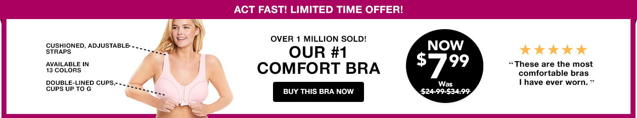 Cushioned, adjustable straps, available in 13 colors, double-lined cups up to G. Over 1 million sold! Our number one comfort bra! - Buy This Bra Now! Now $7.99. was $19.99.