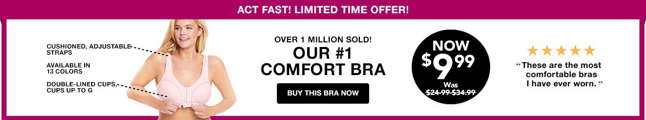 Cushioned, Adjustable Straps, Available in all colors, Double Lined Cups, Cup sizes up to G. Over 1 Million Sold! Our #1 Comfort Bra. Now $9.99, was $19.99. - Buy this Bra Now 